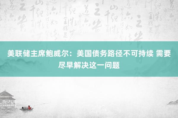 美联储主席鲍威尔：美国债务路径不可持续 需要尽早解决这一问题