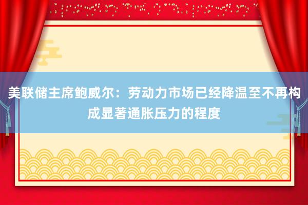 美联储主席鲍威尔：劳动力市场已经降温至不再构成显著通胀压力的程度