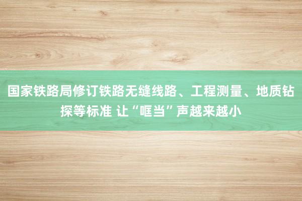 国家铁路局修订铁路无缝线路、工程测量、地质钻探等标准 让“哐当”声越来越小