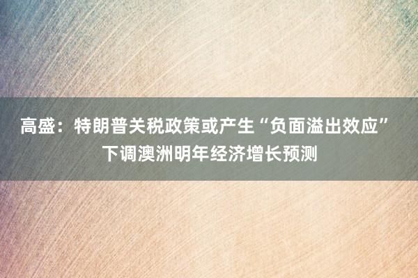 高盛：特朗普关税政策或产生“负面溢出效应” 下调澳洲明年经济增长预测