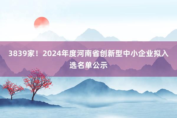 3839家！2024年度河南省创新型中小企业拟入选名单公示