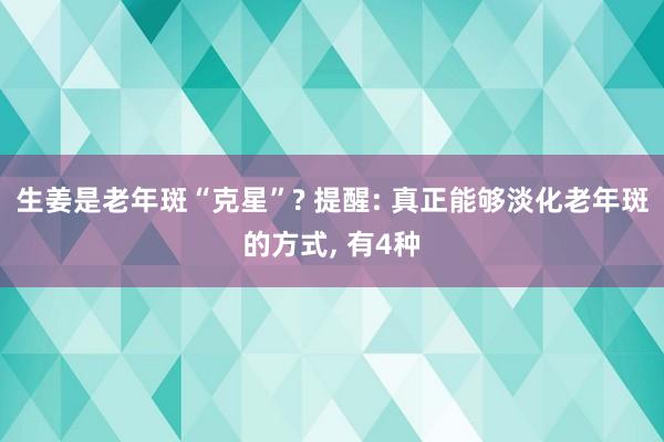 生姜是老年斑“克星”? 提醒: 真正能够淡化老年斑的方式, 有4种