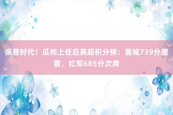 佩普时代！瓜帅上任后英超积分榜：曼城739分居首，红军685分次席