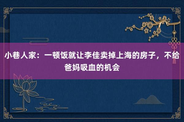 小巷人家：一顿饭就让李佳卖掉上海的房子，不给爸妈吸血的机会