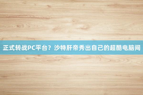 正式转战PC平台？沙特肝帝秀出自己的超酷电脑间