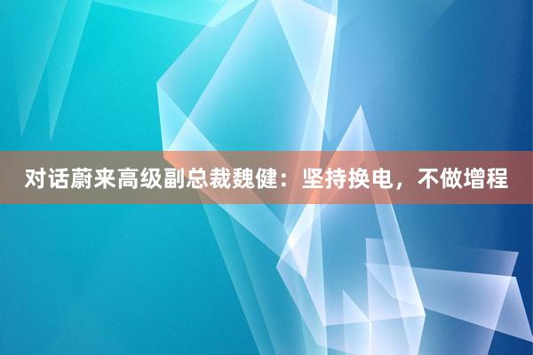 对话蔚来高级副总裁魏健：坚持换电，不做增程