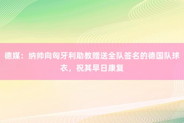 德媒：纳帅向匈牙利助教赠送全队签名的德国队球衣，祝其早日康复