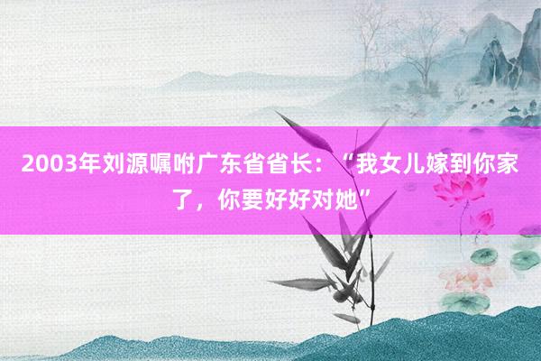 2003年刘源嘱咐广东省省长：“我女儿嫁到你家了，你要好好对她”