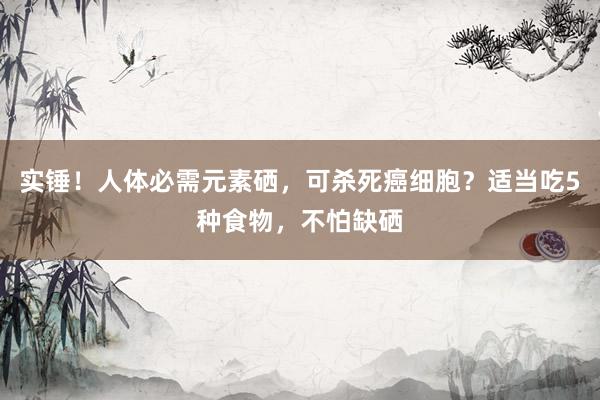 实锤！人体必需元素硒，可杀死癌细胞？适当吃5种食物，不怕缺硒