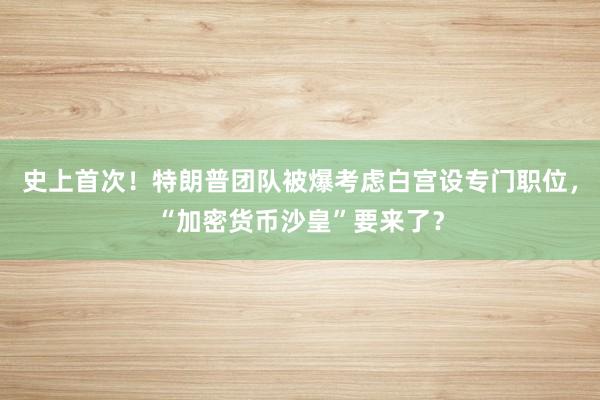 史上首次！特朗普团队被爆考虑白宫设专门职位，“加密货币沙皇”要来了？