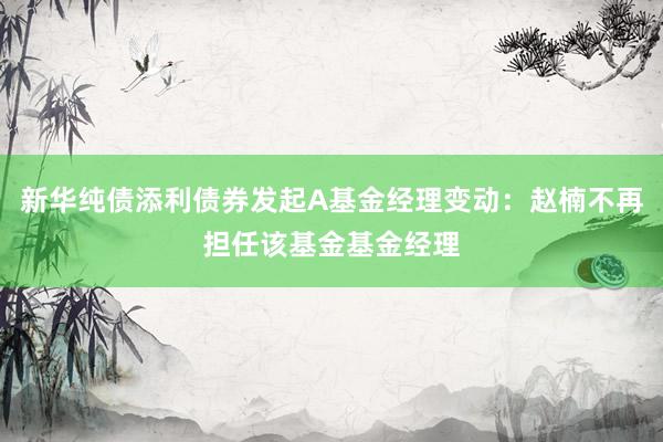 新华纯债添利债券发起A基金经理变动：赵楠不再担任该基金基金经理