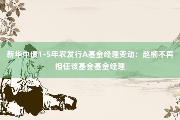 新华中债1-5年农发行A基金经理变动：赵楠不再担任该基金基金经理