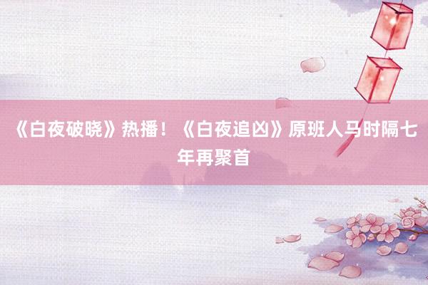 《白夜破晓》热播！《白夜追凶》原班人马时隔七年再聚首