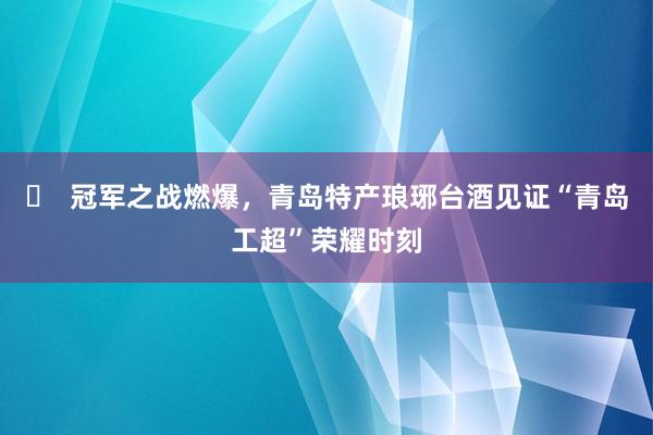 ​  冠军之战燃爆，青岛特产琅琊台酒见证“青岛工超”荣耀时刻