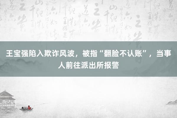 王宝强陷入欺诈风波，被指“翻脸不认账”，当事人前往派出所报警