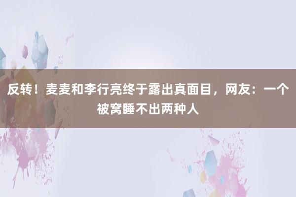 反转！麦麦和李行亮终于露出真面目，网友：一个被窝睡不出两种人