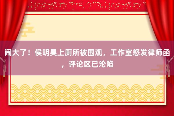 闹大了！侯明昊上厕所被围观，工作室怒发律师函，评论区已沦陷