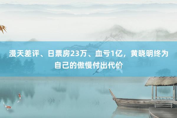 漫天差评、日票房23万、血亏1亿，黄晓明终为自己的傲慢付出代价