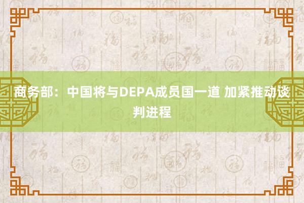 商务部：中国将与DEPA成员国一道 加紧推动谈判进程