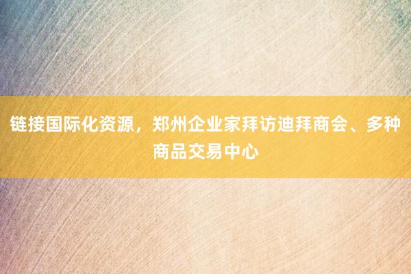 链接国际化资源，郑州企业家拜访迪拜商会、多种商品交易中心