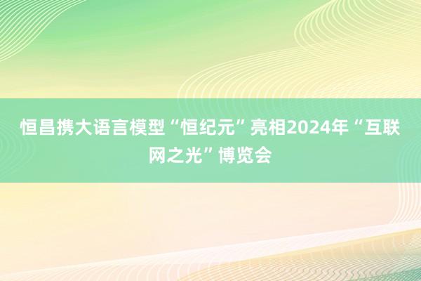 恒昌携大语言模型“恒纪元”亮相2024年“互联网之光”博览会