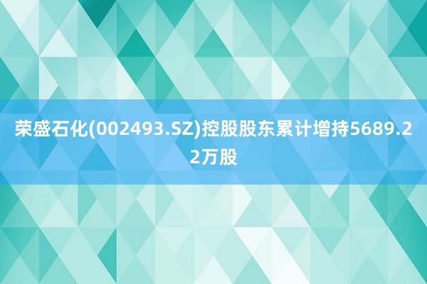 荣盛石化(002493.SZ)控股股东累计增持5689.22万股