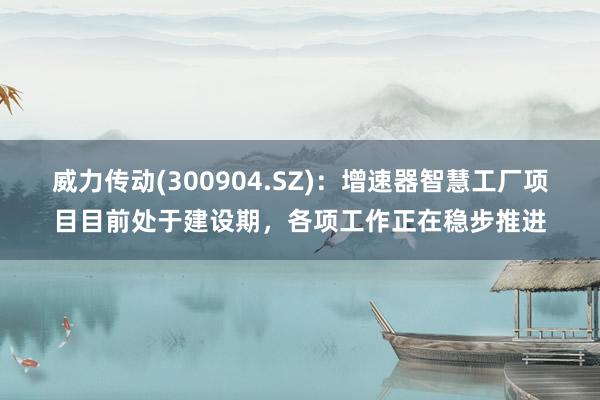 威力传动(300904.SZ)：增速器智慧工厂项目目前处于建设期，各项工作正在稳步推进