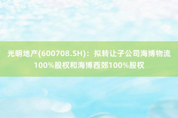 光明地产(600708.SH)：拟转让子公司海博物流100%股权和海博西郊100%股权