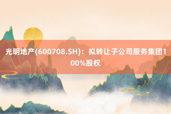 光明地产(600708.SH)：拟转让子公司服务集团100%股权