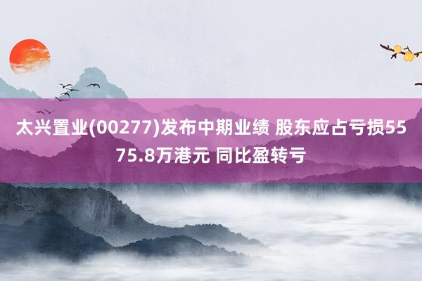 太兴置业(00277)发布中期业绩 股东应占亏损5575.8万港元 同比盈转亏