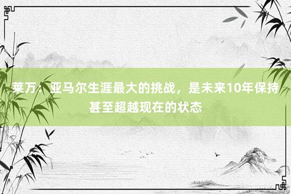 莱万：亚马尔生涯最大的挑战，是未来10年保持甚至超越现在的状态