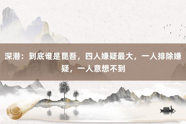 深潜：到底谁是昆吾，四人嫌疑最大，一人排除嫌疑，一人意想不到