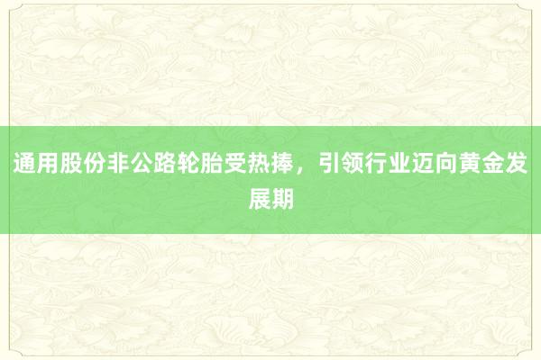 通用股份非公路轮胎受热捧，引领行业迈向黄金发展期