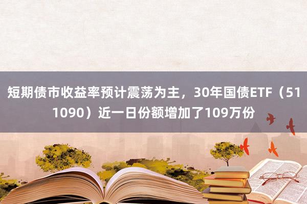 短期债市收益率预计震荡为主，30年国债ETF（511090）近一日份额增加了109万份