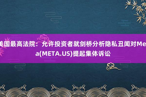 美国最高法院：允许投资者就剑桥分析隐私丑闻对Meta(META.US)提起集体诉讼