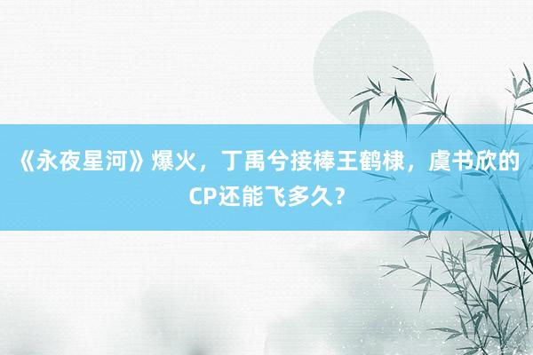 《永夜星河》爆火，丁禹兮接棒王鹤棣，虞书欣的CP还能飞多久？