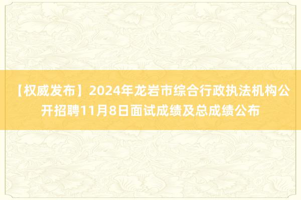 【权威发布】2024年龙岩市综合行政执法机构公开招聘11月8日面试成绩及总成绩公布