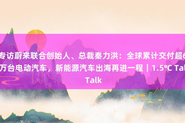 专访蔚来联合创始人、总裁秦力洪：全球累计交付超60万台电动汽车，新能源汽车出海再进一程｜1.5℃ Talk