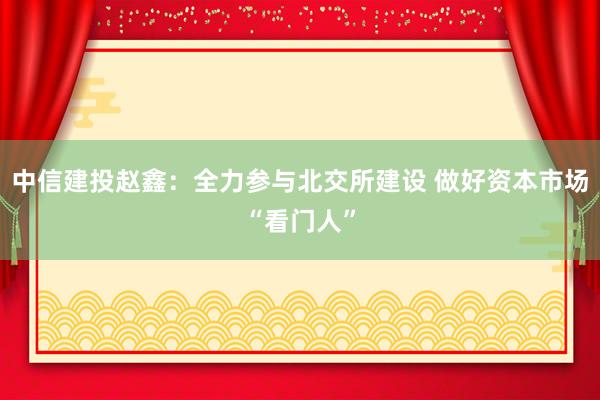 中信建投赵鑫：全力参与北交所建设 做好资本市场“看门人”