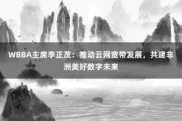 WBBA主席李正茂：推动云网宽带发展，共建非洲美好数字未来