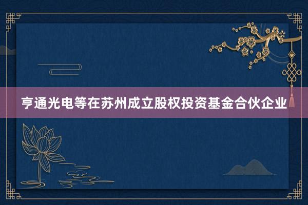 亨通光电等在苏州成立股权投资基金合伙企业