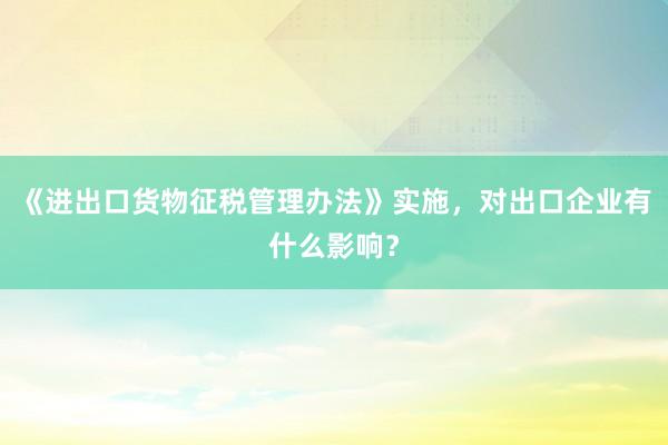 《进出口货物征税管理办法》实施，对出口企业有什么影响？