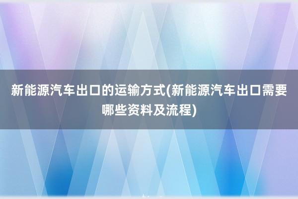 新能源汽车出口的运输方式(新能源汽车出口需要哪些资料及流程)