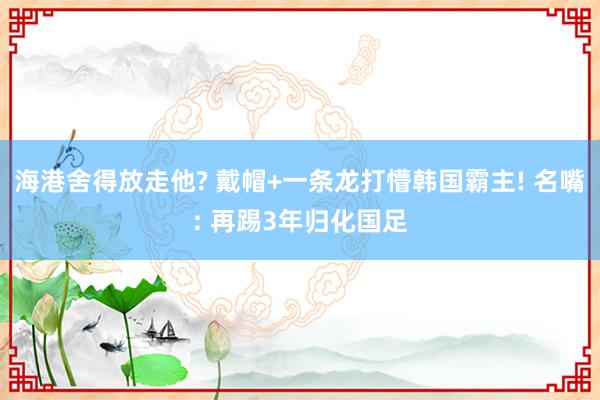 海港舍得放走他? 戴帽+一条龙打懵韩国霸主! 名嘴: 再踢3年归化国足