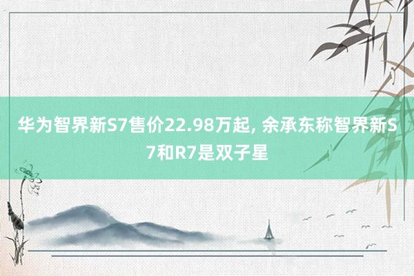 华为智界新S7售价22.98万起, 余承东称智界新S7和R7是双子星