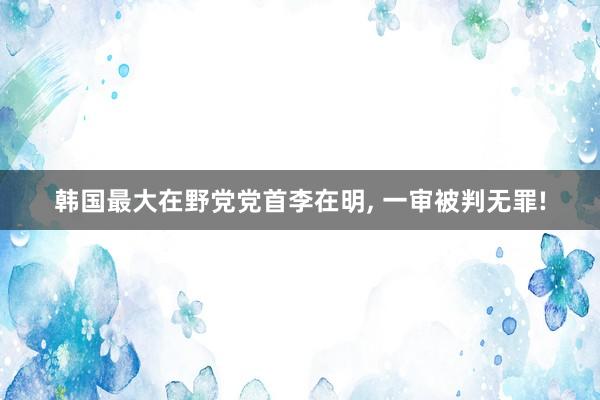 韩国最大在野党党首李在明, 一审被判无罪!