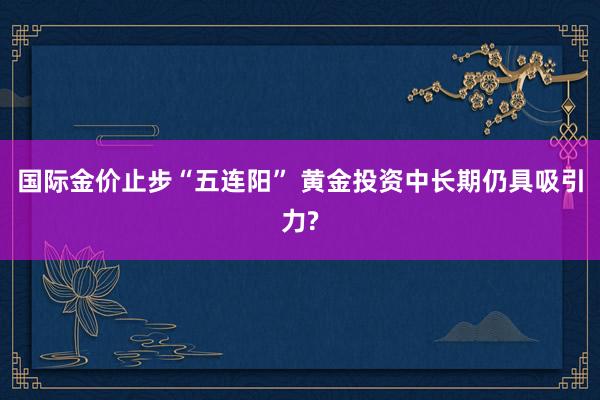 国际金价止步“五连阳” 黄金投资中长期仍具吸引力?