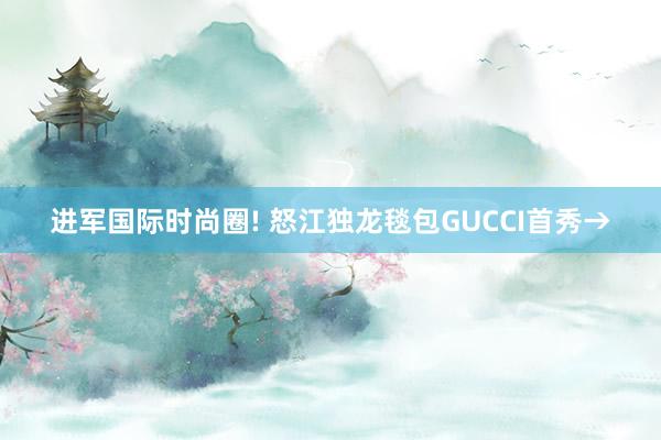 进军国际时尚圈! 怒江独龙毯包GUCCI首秀→