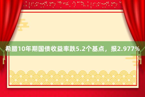 希腊10年期国债收益率跌5.2个基点，报2.977%