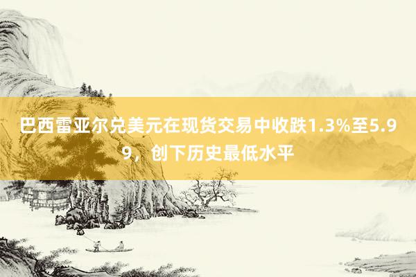 巴西雷亚尔兑美元在现货交易中收跌1.3%至5.99，创下历史最低水平